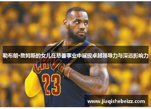 勒布朗·詹姆斯的女儿在慈善事业中展现卓越领导力与深远影响力