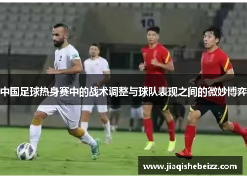 中国足球热身赛中的战术调整与球队表现之间的微妙博弈 中国足球热身赛中的战术调整与球队表现之间的微妙博弈