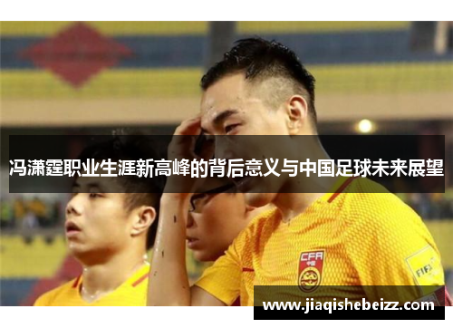 冯潇霆职业生涯新高峰的背后意义与中国足球未来展望 冯潇霆职业生涯新高峰的背后意义与中国足球未来展望