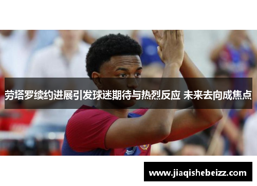 劳塔罗续约进展引发球迷期待与热烈反应 未来去向成焦点