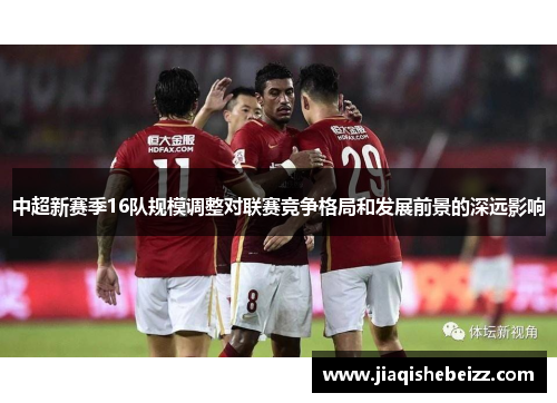中超新赛季16队规模调整对联赛竞争格局和发展前景的深远影响 中超新赛季16队规模调整对联赛竞争格局和发展前景的深远影响