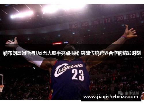 勒布朗詹姆斯与Uzi五大联手亮点揭秘 突破传统跨界合作的精彩时刻