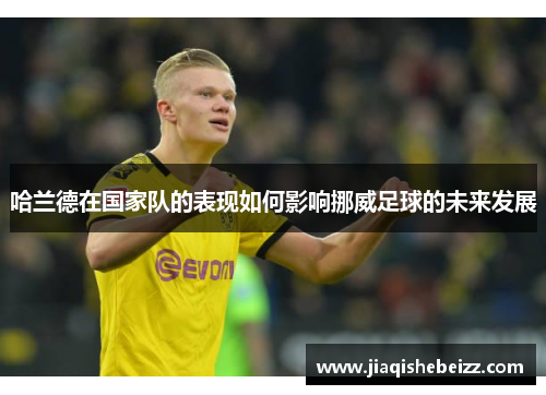 哈兰德在国家队的表现如何影响挪威足球的未来发展