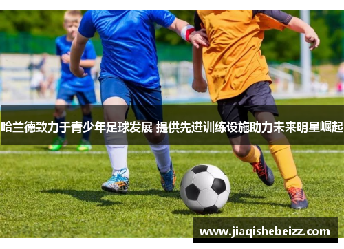 哈兰德致力于青少年足球发展 提供先进训练设施助力未来明星崛起 哈兰德致力于青少年足球发展 提供先进训练设施助力未来明星崛起