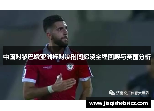 中国对黎巴嫩亚洲杯对决时间揭晓全程回顾与赛前分析 中国对黎巴嫩亚洲杯对决时间揭晓全程回顾与赛前分析