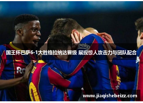 国王杯巴萨6-1大胜格拉纳达晋级 展现惊人攻击力与团队配合 国王杯巴萨6-1大胜格拉纳达晋级 展现惊人攻击力与团队配合