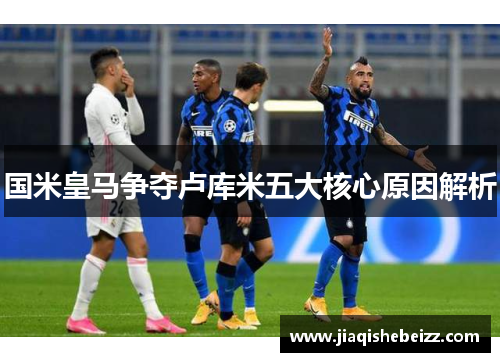 国米皇马争夺卢库米五大核心原因解析 国米皇马争夺卢库米五大核心原因解析