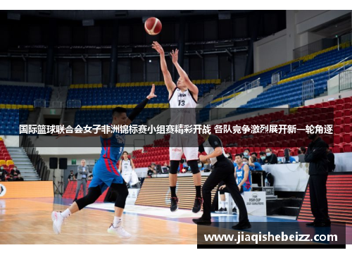 国际篮球联合会女子非洲锦标赛小组赛精彩开战 各队竞争激烈展开新一轮角逐