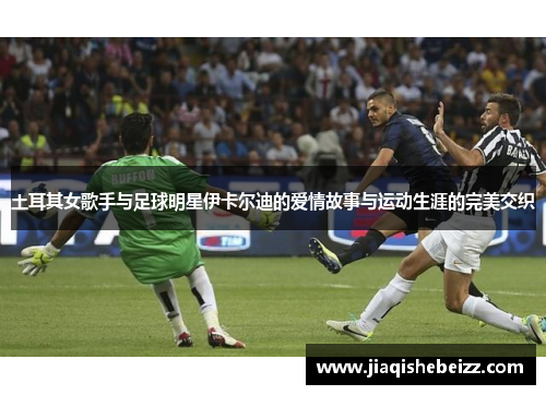 土耳其女歌手与足球明星伊卡尔迪的爱情故事与运动生涯的完美交织