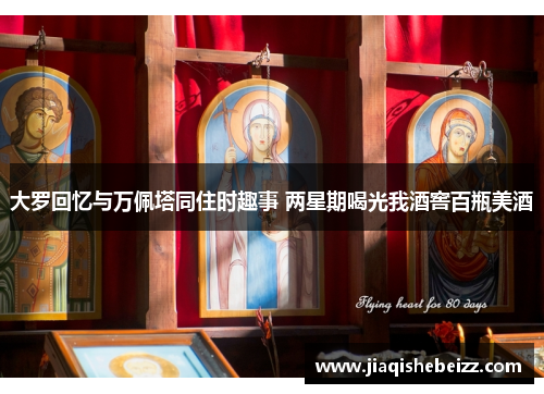 大罗回忆与万佩塔同住时趣事 两星期喝光我酒窖百瓶美酒 大罗回忆与万佩塔同住时趣事 两星期喝光我酒窖百瓶美酒