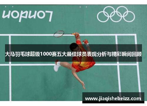 大马羽毛球超级1000赛五大最佳球员表现分析与精彩瞬间回顾 大马羽毛球超级1000赛五大最佳球员表现分析与精彩瞬间回顾