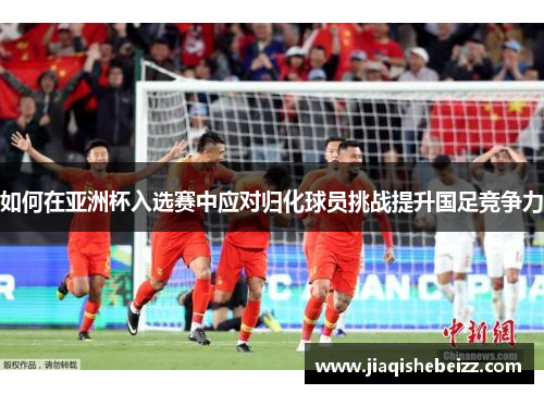 如何在亚洲杯入选赛中应对归化球员挑战提升国足竞争力