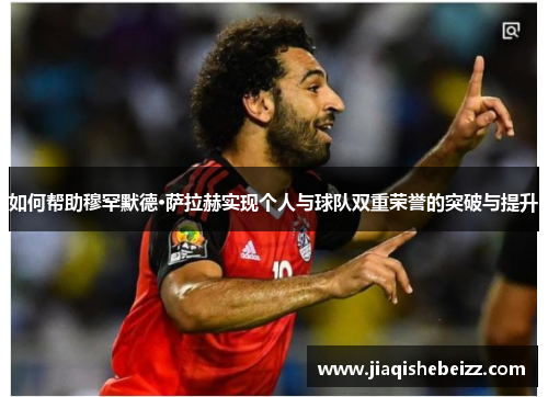 如何帮助穆罕默德·萨拉赫实现个人与球队双重荣誉的突破与提升