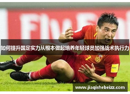 如何提升国足实力从根本做起培养年轻球员加强战术执行力